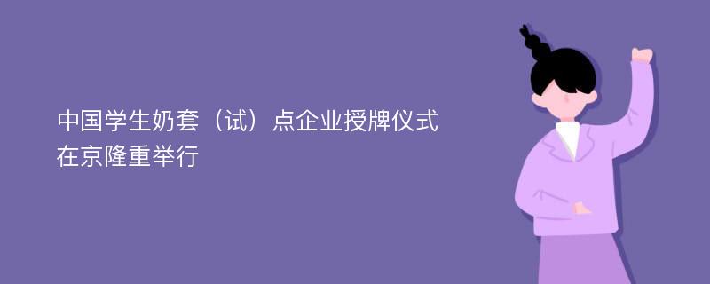 中国学生奶套（试）点企业授牌仪式在京隆重举行