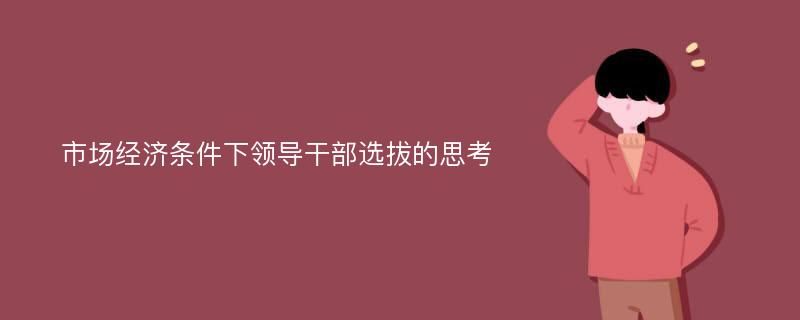 市场经济条件下领导干部选拔的思考