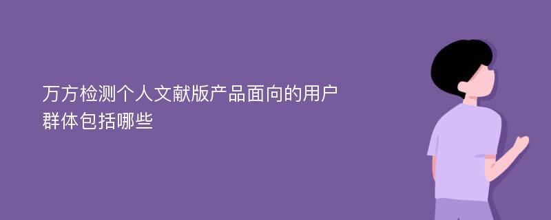 万方检测个人文献版产品面向的用户群体包括哪些