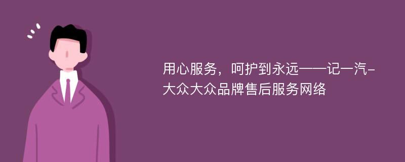 用心服务，呵护到永远——记一汽-大众大众品牌售后服务网络