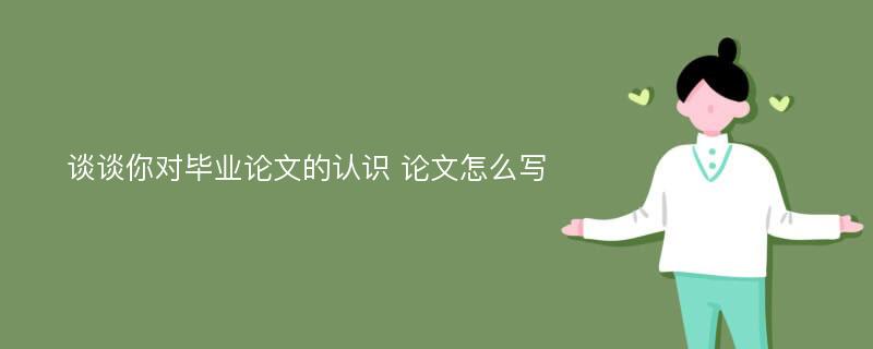 谈谈你对毕业论文的认识 论文怎么写