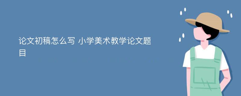 论文初稿怎么写 小学美术教学论文题目