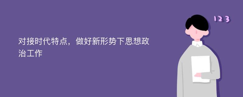 对接时代特点，做好新形势下思想政治工作