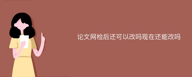 论文网检后还可以改吗现在还能改吗