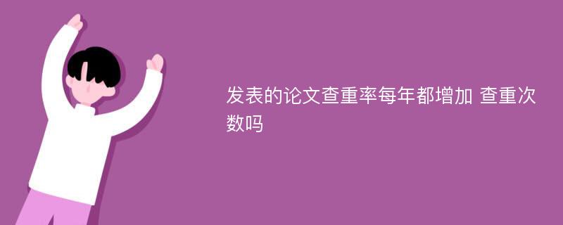 发表的论文查重率每年都增加 查重次数吗