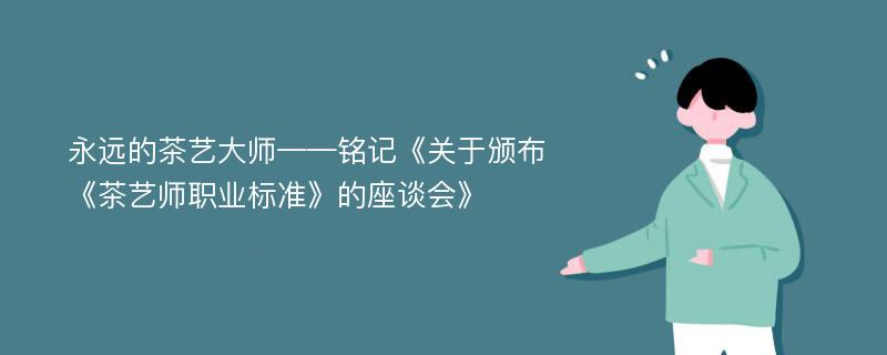 永远的茶艺大师——铭记《关于颁布《茶艺师职业标准》的座谈会》