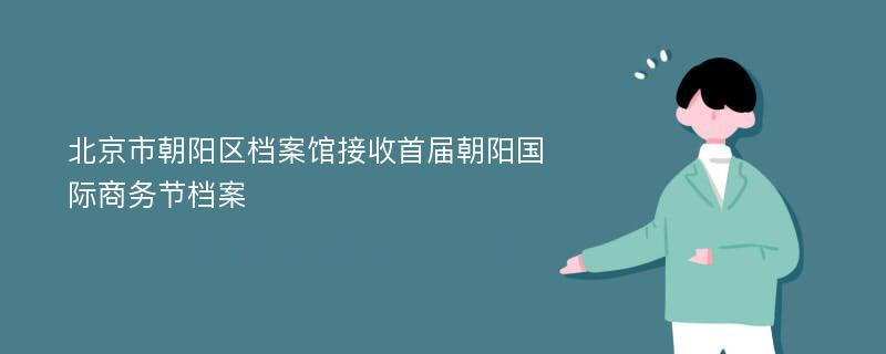 北京市朝阳区档案馆接收首届朝阳国际商务节档案