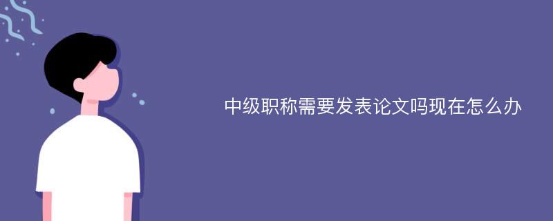 中级职称需要发表论文吗现在怎么办