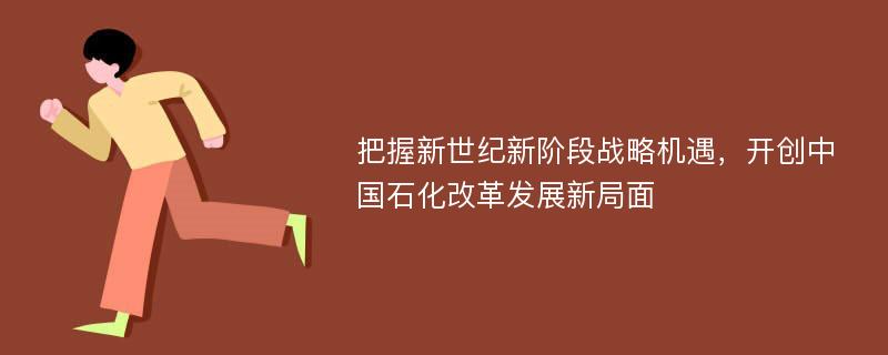 把握新世纪新阶段战略机遇，开创中国石化改革发展新局面