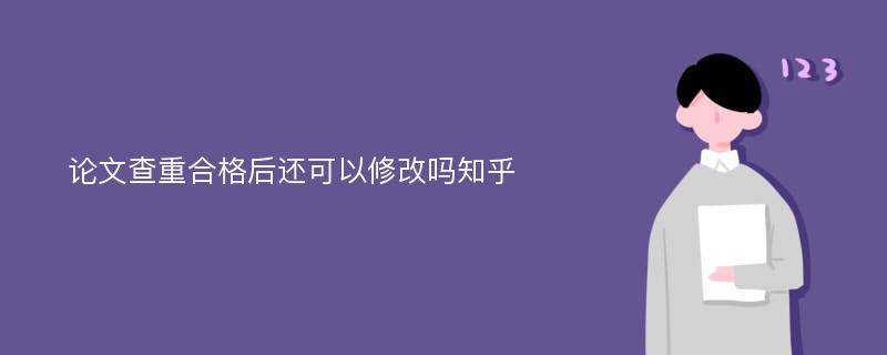 论文查重合格后还可以修改吗知乎