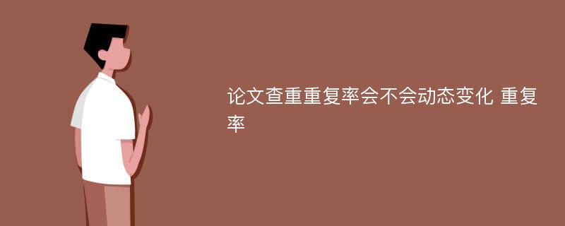 论文查重重复率会不会动态变化 重复率