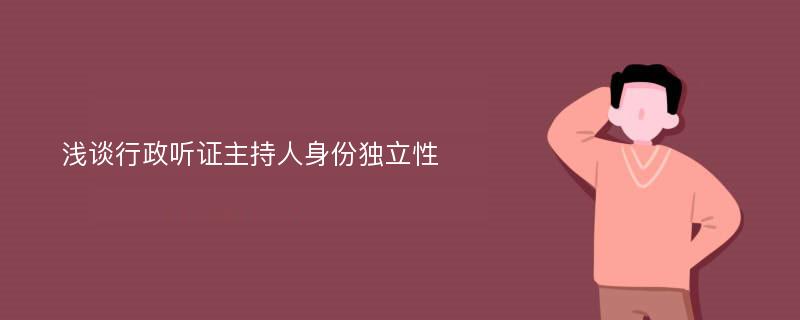 浅谈行政听证主持人身份独立性