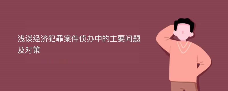 浅谈经济犯罪案件侦办中的主要问题及对策