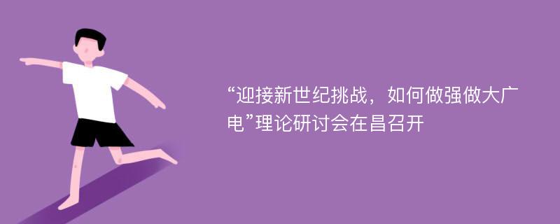 “迎接新世纪挑战，如何做强做大广电”理论研讨会在昌召开