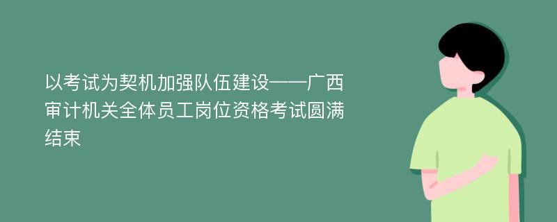 以考试为契机加强队伍建设——广西审计机关全体员工岗位资格考试圆满结束