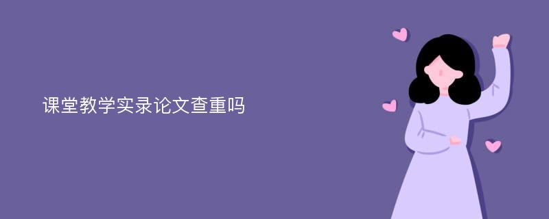 课堂教学实录论文查重吗