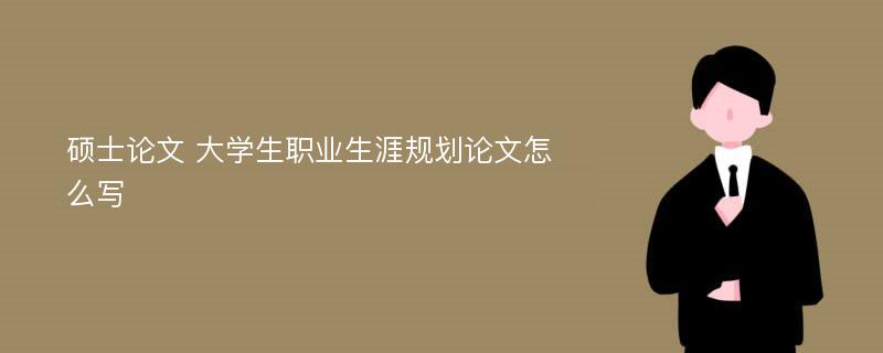 硕士论文 大学生职业生涯规划论文怎么写