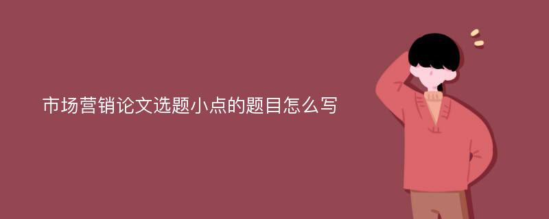 市场营销论文选题小点的题目怎么写