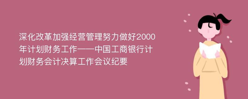 深化改革加强经营管理努力做好2000年计划财务工作——中国工商银行计划财务会计决算工作会议纪要