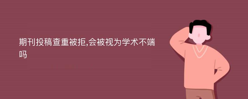 期刊投稿查重被拒,会被视为学术不端吗